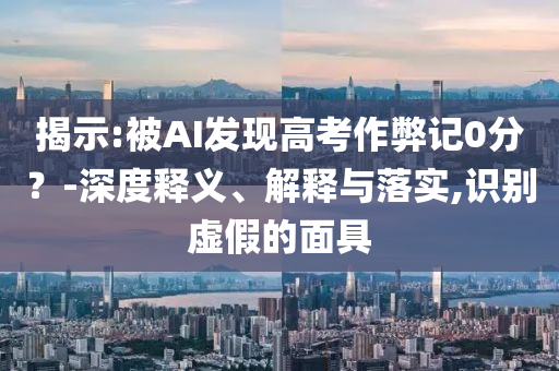揭示:被AI發(fā)現(xiàn)高考作弊記0分？-深度釋義、解釋與落實(shí),識別虛假的面具