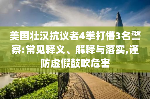美國壯漢抗議者4拳打懵3名警察:常見釋義、解釋與落實,謹防虛假鼓吹危害