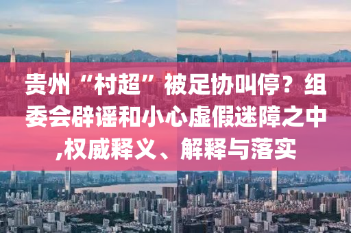 貴州“村超”被足協(xié)叫停？組委會辟謠和小心虛假迷障之中,權(quán)威釋義、解釋與落實