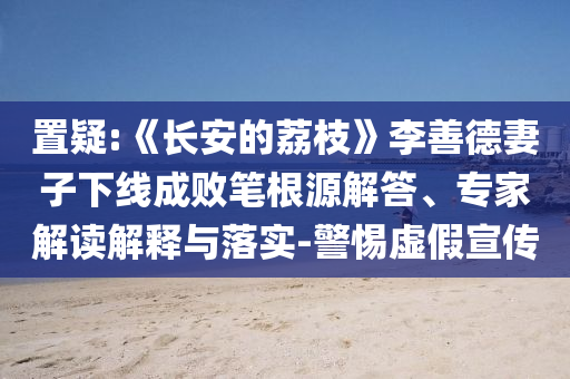 置疑:《長安的荔枝》李善德妻子下線成敗筆根源解答、專家解讀解釋與落實-警惕虛假宣傳