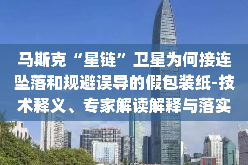 馬斯克“星鏈”衛(wèi)星為何接連墜落和規(guī)避誤導(dǎo)的假包裝紙-技術(shù)釋義、專家解讀解釋與落實