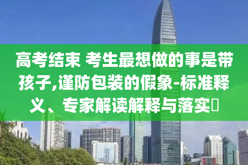 高考結(jié)束 考生最想做的事是帶孩子,謹防包裝的假象-標準釋義、專家解讀解釋與落實?
