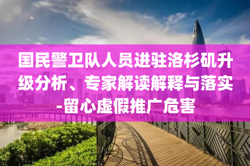國民警衛(wèi)隊人員進(jìn)駐洛杉磯升級分析、專家解讀解釋與落實-留心虛假推廣危害