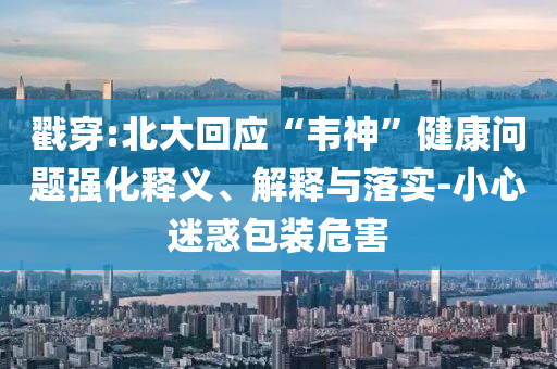 戳穿:北大回應(yīng)“韋神”健康問題強(qiáng)化釋義、解釋與落實-小心迷惑包裝危害
