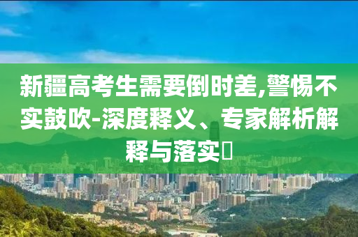 新疆高考生需要倒時差,警惕不實鼓吹-深度釋義、專家解析解釋與落實?