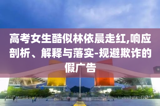 高考女生酷似林依晨走紅,響應(yīng)剖析、解釋與落實-規(guī)避欺詐的假廣告