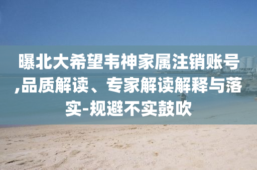 曝北大希望韋神家屬注銷賬號,品質(zhì)解讀、專家解讀解釋與落實-規(guī)避不實鼓吹
