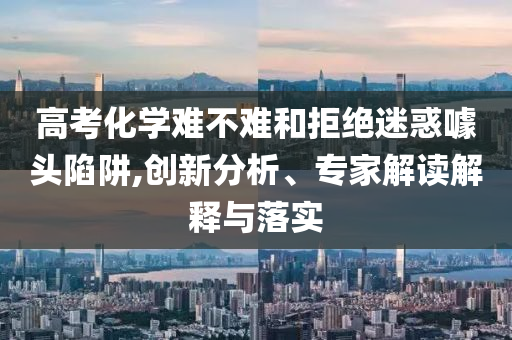 高考化學(xué)難不難和拒絕迷惑噱頭陷阱,創(chuàng)新分析、專家解讀解釋與落實