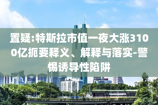 置疑:特斯拉市值一夜大漲3100億扼要釋義、解釋與落實-警惕誘導(dǎo)性陷阱