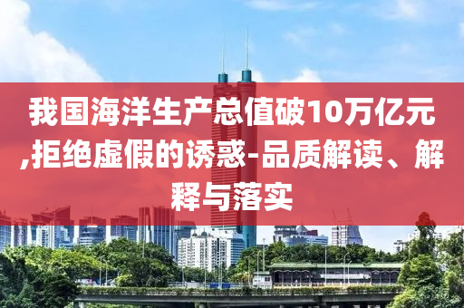 我國海洋生產(chǎn)總值破10萬億元,拒絕虛假的誘惑-品質解讀、解釋與落實
