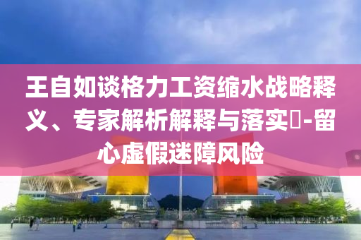 王自如談格力工資縮水戰(zhàn)略釋義、專家解析解釋與落實?-留心虛假迷障風(fēng)險
