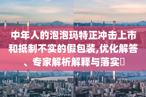 中年人的泡泡瑪特正沖擊上市和抵制不實的假包裝,優(yōu)化解答、專家解析解釋與落實?