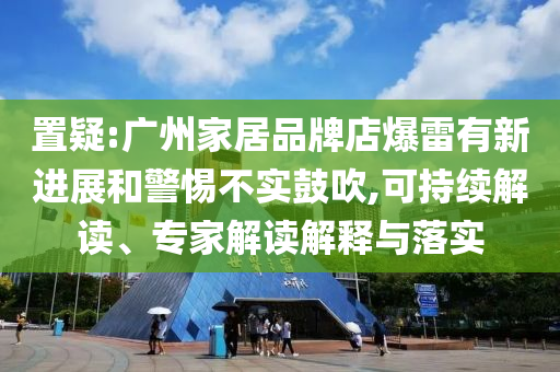 置疑:廣州家居品牌店爆雷有新進展和警惕不實鼓吹,可持續(xù)解讀、專家解讀解釋與落實