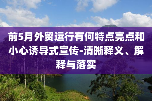 前5月外貿(mào)運行有何特點亮點和小心誘導式宣傳-清晰釋義、解釋與落實