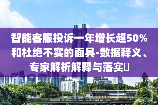 智能客服投訴一年增長超50%和杜絕不實的面具-數(shù)據(jù)釋義、專家解析解釋與落實?