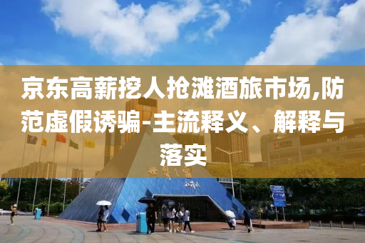 京東高薪挖人搶灘酒旅市場(chǎng),防范虛假誘騙-主流釋義、解釋與落實(shí)