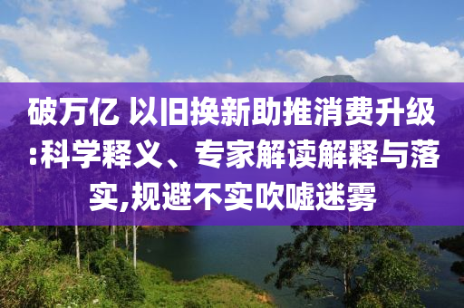 破萬億 以舊換新助推消費(fèi)升級(jí):科學(xué)釋義、專家解讀解釋與落實(shí),規(guī)避不實(shí)吹噓迷霧