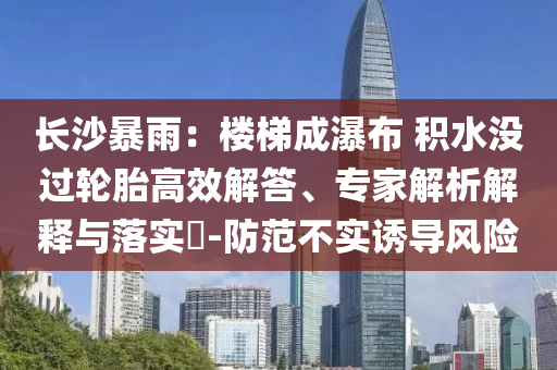 長(zhǎng)沙暴雨：樓梯成瀑布 積水沒過輪胎高效解答、專家解析解釋與落實(shí)?-防范不實(shí)誘導(dǎo)風(fēng)險(xiǎn)
