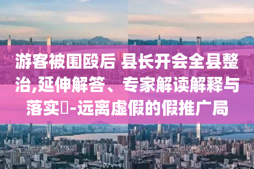 游客被圍毆后 縣長(zhǎng)開(kāi)會(huì)全縣整治,延伸解答、專家解讀解釋與落實(shí)?-遠(yuǎn)離虛假的假推廣局