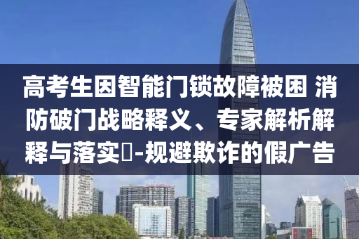 高考生因智能門鎖故障被困 消防破門戰(zhàn)略釋義、專家解析解釋與落實(shí)?-規(guī)避欺詐的假?gòu)V告