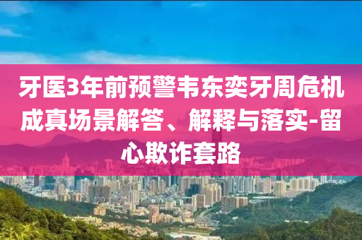 牙醫(yī)3年前預(yù)警韋東奕牙周危機(jī)成真場(chǎng)景解答、解釋與落實(shí)-留心欺詐套路