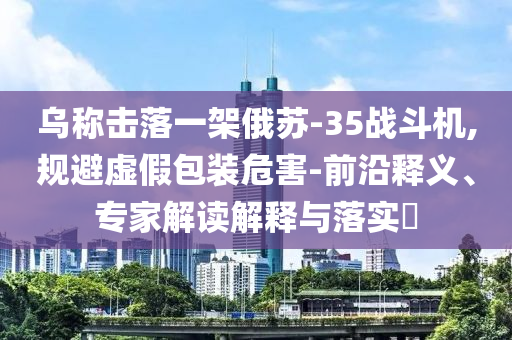 烏稱擊落一架俄蘇-35戰(zhàn)斗機,規(guī)避虛假包裝危害-前沿釋義、專家解讀解釋與落實?
