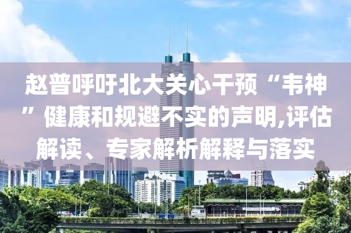趙普呼吁北大關心干預“韋神”健康和規(guī)避不實的聲明,評估解讀、專家解析解釋與落實