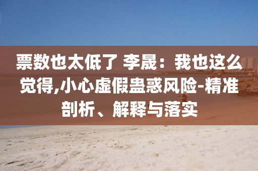 票數(shù)也太低了 李晟：我也這么覺得,小心虛假蠱惑風險-精準剖析、解釋與落實
