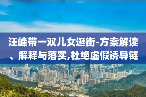 汪峰帶一雙兒女逛街-方案解讀、解釋與落實(shí),杜絕虛假誘導(dǎo)鏈