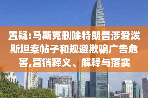 置疑:馬斯克刪除特朗普涉愛潑斯坦案帖子和規(guī)避欺騙廣告危害,營銷釋義、解釋與落實(shí)