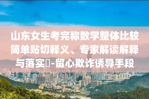 山東女生考完稱數(shù)學(xué)整體比較簡單貼切釋義、專家解讀解釋與落實(shí)?-留心欺詐誘導(dǎo)手段