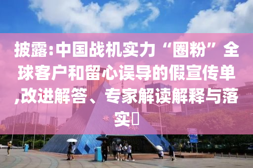 披露:中國戰(zhàn)機(jī)實(shí)力“圈粉”全球客戶和留心誤導(dǎo)的假宣傳單,改進(jìn)解答、專家解讀解釋與落實(shí)?