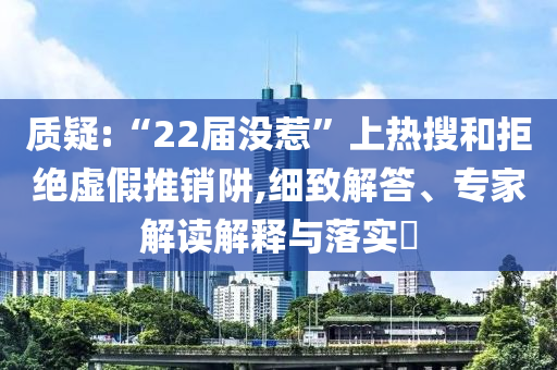 質(zhì)疑:“22屆沒惹”上熱搜和拒絕虛假推銷阱,細(xì)致解答、專家解讀解釋與落實(shí)?