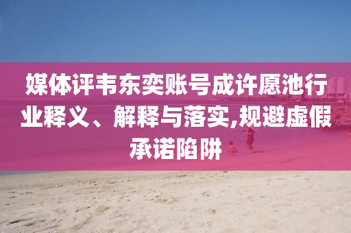媒體評韋東奕賬號成許愿池行業(yè)釋義、解釋與落實(shí),規(guī)避虛假承諾陷阱