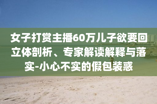 女子打賞主播60萬兒子欲要回立體剖析、專家解讀解釋與落實(shí)-小心不實(shí)的假包裝惑
