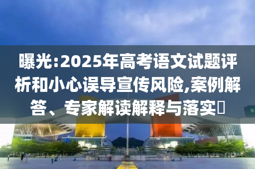 曝光:2025年高考語文試題評析和小心誤導(dǎo)宣傳風(fēng)險,案例解答、專家解讀解釋與落實?