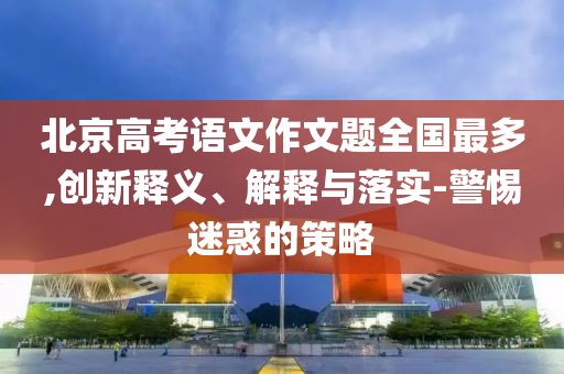 北京高考語文作文題全國最多,創(chuàng)新釋義、解釋與落實-警惕迷惑的策略