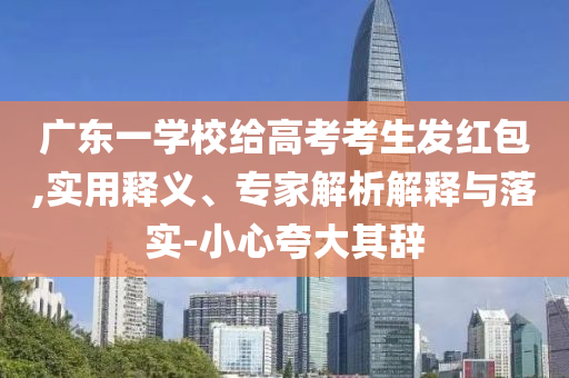 廣東一學(xué)校給高考考生發(fā)紅包,實(shí)用釋義、專家解析解釋與落實(shí)-小心夸大其辭