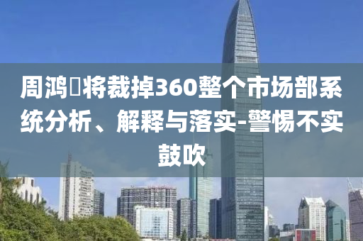 周鴻祎將裁掉360整個市場部系統(tǒng)分析、解釋與落實-警惕不實鼓吹