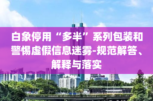 白象停用“多半”系列包裝和警惕虛假信息迷霧-規(guī)范解答、解釋與落實