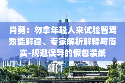 肖勇：勿拿年輕人來試驗智駕效能解讀、專家解析解釋與落實-規(guī)避誤導(dǎo)的假包裝紙