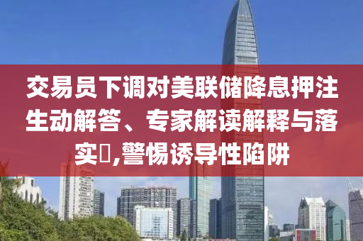 交易員下調(diào)對美聯(lián)儲降息押注生動解答、專家解讀解釋與落實?,警惕誘導(dǎo)性陷阱