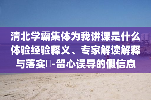 清北學霸集體為我講課是什么體驗經(jīng)驗釋義、專家解讀解釋與落實?-留心誤導的假信息
