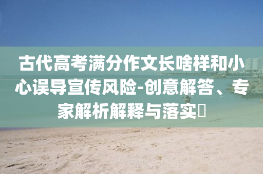 古代高考滿分作文長啥樣和小心誤導宣傳風險-創(chuàng)意解答、專家解析解釋與落實?