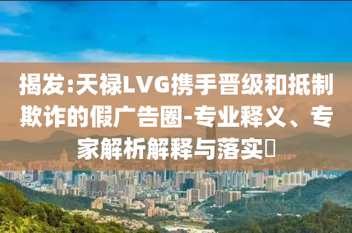 揭發(fā):天祿LVG攜手晉級和抵制欺詐的假廣告圈-專業(yè)釋義、專家解析解釋與落實?