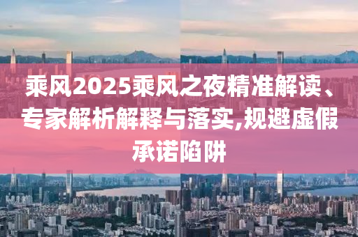 乘風2025乘風之夜精準解讀、專家解析解釋與落實,規(guī)避虛假承諾陷阱