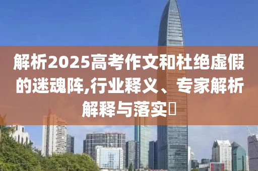 解析2025高考作文和杜絕虛假的迷魂陣,行業(yè)釋義、專家解析解釋與落實?
