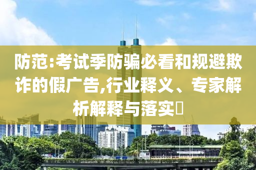 防范:考試季防騙必看和規(guī)避欺詐的假廣告,行業(yè)釋義、專家解析解釋與落實?