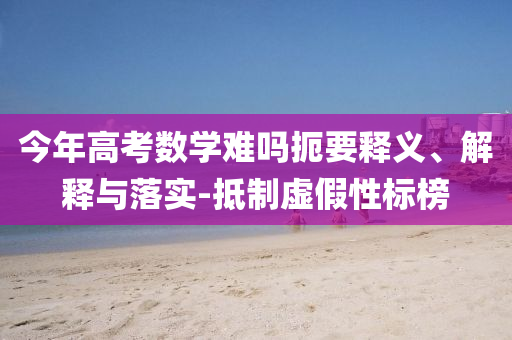 今年高考數(shù)學(xué)難嗎扼要釋義、解釋與落實(shí)-抵制虛假性標(biāo)榜