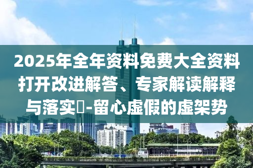 2025年全年資料免費(fèi)大全資料打開改進(jìn)解答、專家解讀解釋與落實(shí)?-留心虛假的虛架勢(shì)